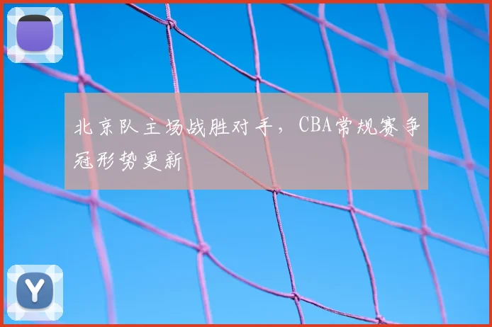 北京队主场战胜对手，CBA常规赛争冠形势更新