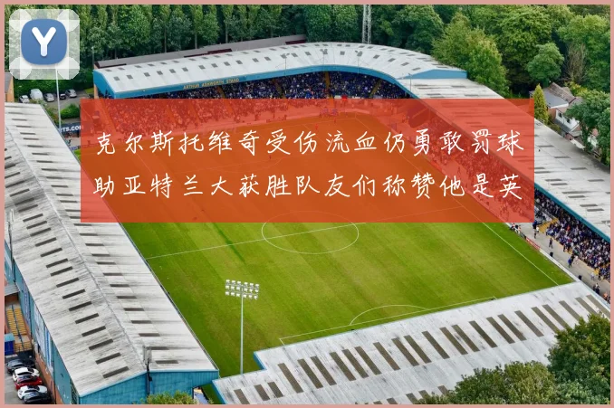 克尔斯托维奇受伤流血仍勇敢罚球助亚特兰大获胜队友们称赞他是英雄