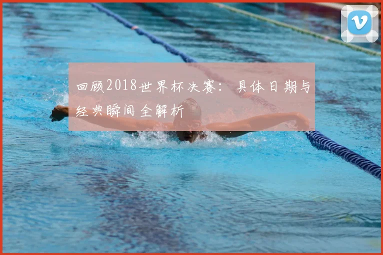 回顾2018世界杯决赛：具体日期与经典瞬间全解析