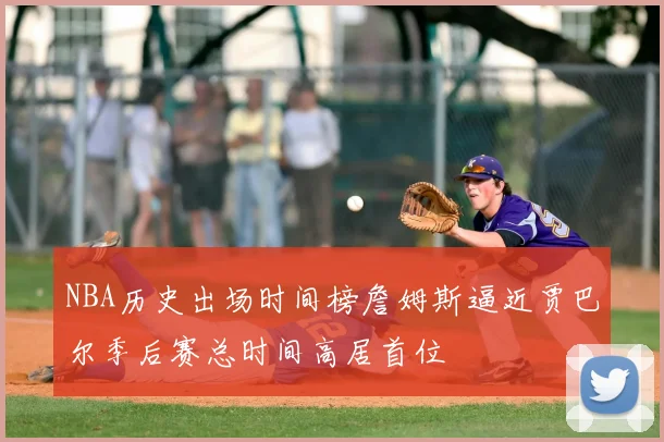NBA历史出场时间榜詹姆斯逼近贾巴尔季后赛总时间高居首位