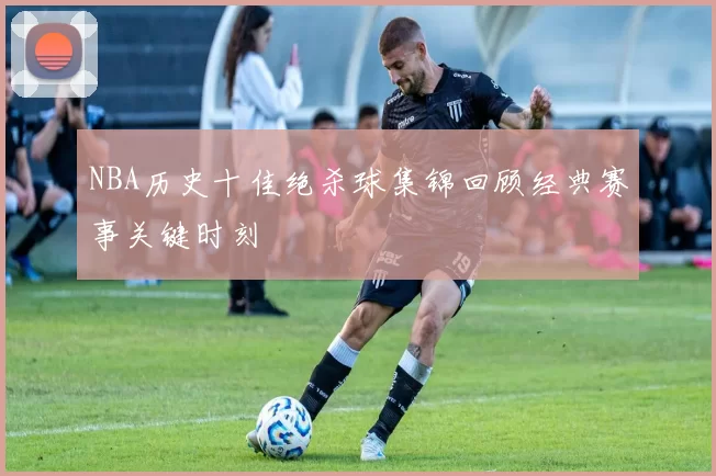 NBA历史十佳绝杀球集锦回顾经典赛事关键时刻