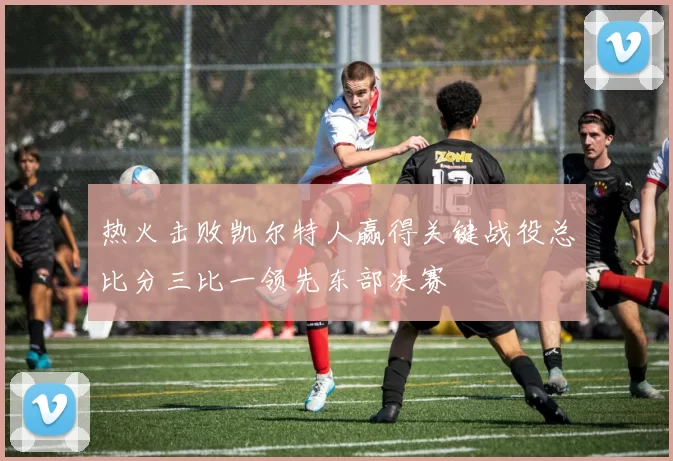 热火击败凯尔特人赢得关键战役总比分三比一领先东部决赛