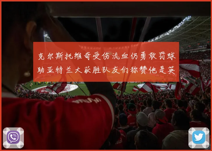 克尔斯托维奇受伤流血仍勇敢罚球助亚特兰大获胜队友们称赞他是英雄