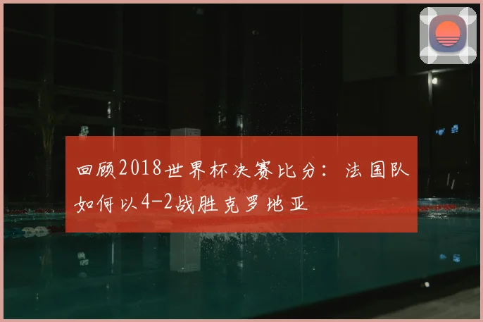 回顾2018世界杯决赛比分：法国队如何以4-2战胜克罗地亚