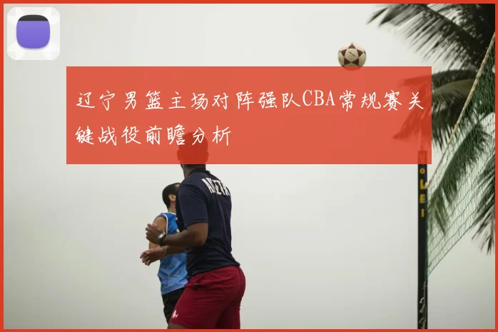 辽宁男篮主场对阵强队CBA常规赛关键战役前瞻分析
