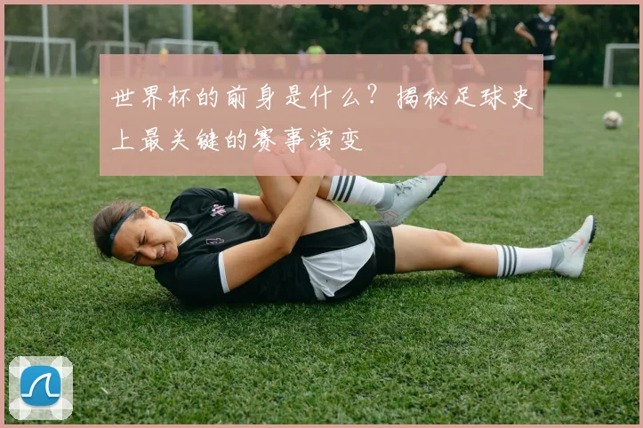 世界杯的前身是什么？揭秘足球史上最关键的赛事演变