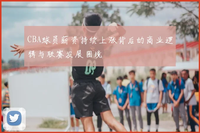 CBA球员薪资持续上涨背后的商业逻辑与联赛发展困境
