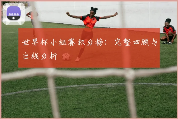 世界杯小组赛积分榜:完整回顾与出线分析