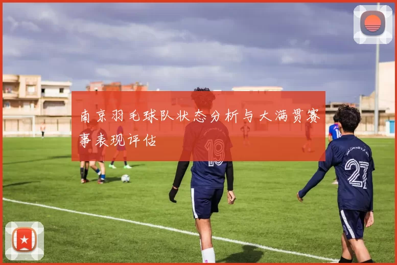 南京羽毛球队状态分析与大满贯赛事表现评估