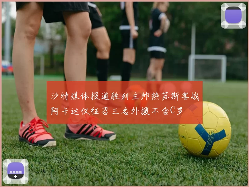 沙特媒体报道胜利主帅热苏斯客战阿卡达仅征召三名外援不含C罗
