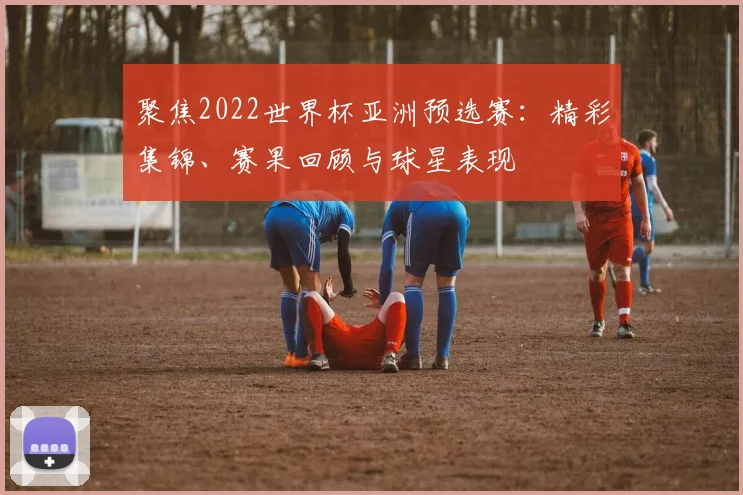 聚焦2022世界杯亚洲预选赛：精彩集锦、赛果回顾与球星表现