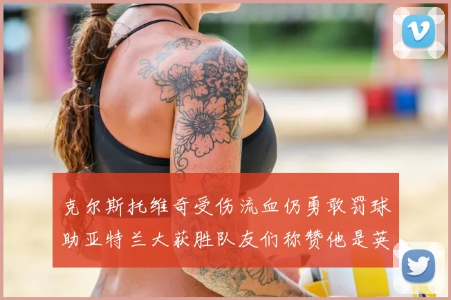 克尔斯托维奇受伤流血仍勇敢罚球助亚特兰大获胜队友们称赞他是英雄