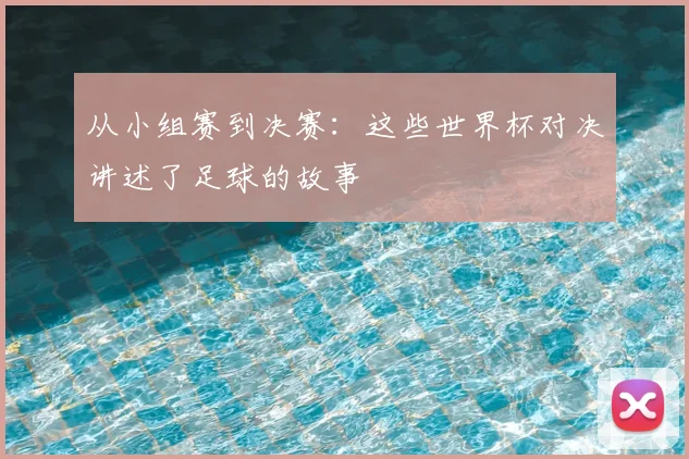 从小组赛到决赛：这些世界杯对决讲述了足球的故事
