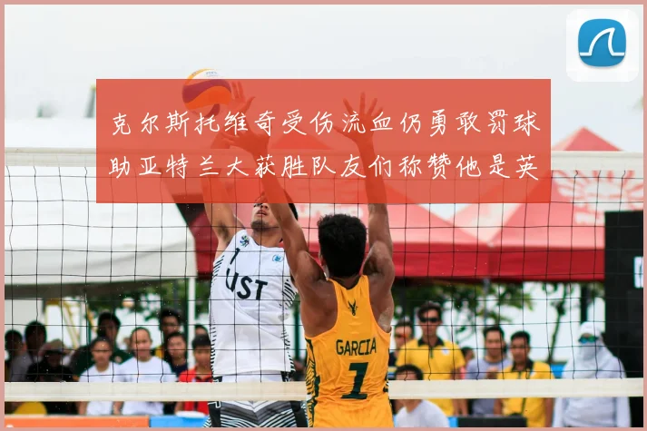 克尔斯托维奇受伤流血仍勇敢罚球助亚特兰大获胜队友们称赞他是英雄