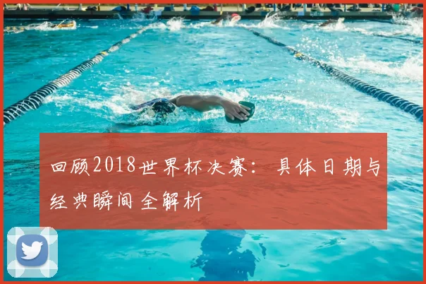 回顾2018世界杯决赛：具体日期与经典瞬间全解析