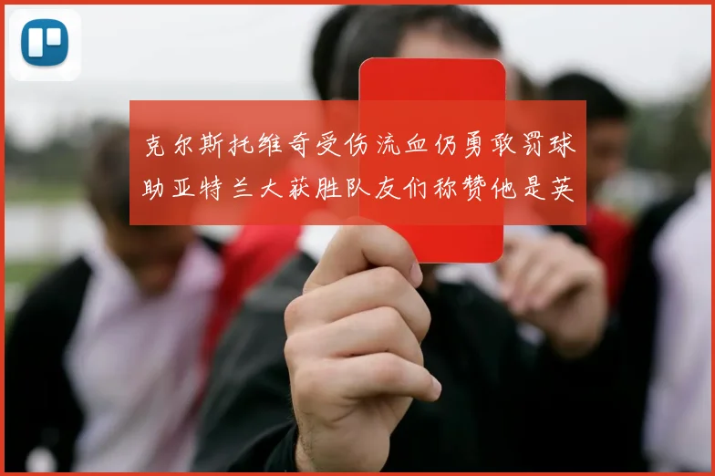 克尔斯托维奇受伤流血仍勇敢罚球助亚特兰大获胜队友们称赞他是英雄