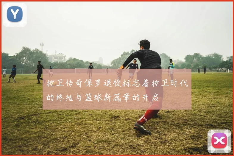 控卫传奇保罗退役标志着控卫时代的终结与篮球新篇章的开启