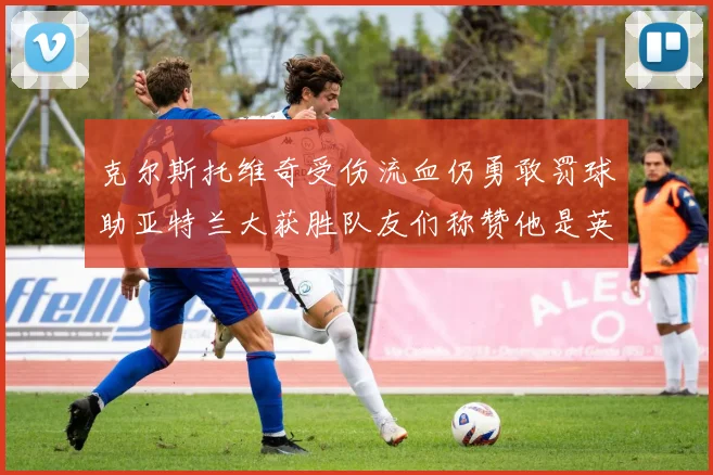 克尔斯托维奇受伤流血仍勇敢罚球助亚特兰大获胜队友们称赞他是英雄
