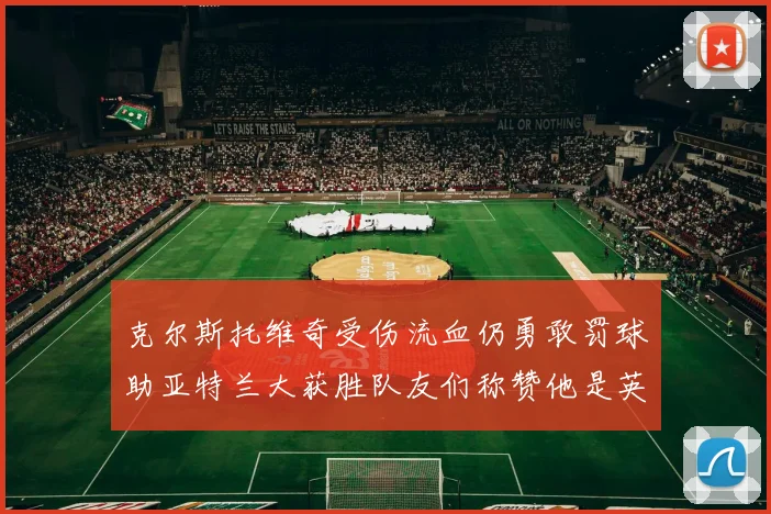 克尔斯托维奇受伤流血仍勇敢罚球助亚特兰大获胜队友们称赞他是英雄