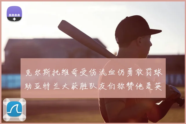 克尔斯托维奇受伤流血仍勇敢罚球助亚特兰大获胜队友们称赞他是英雄