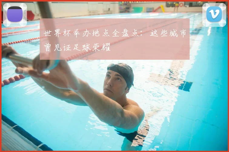 世界杯举办地点全盘点：这些城市曾见证足球荣耀