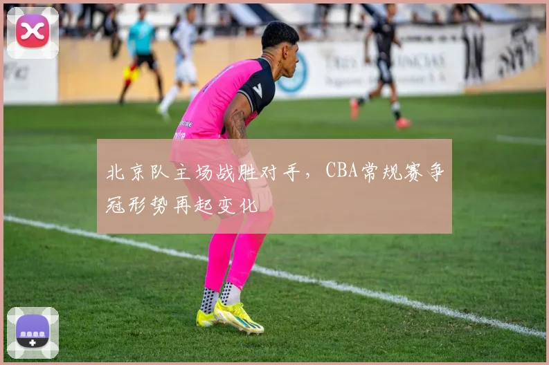 北京队主场战胜对手，CBA常规赛争冠形势再起变化