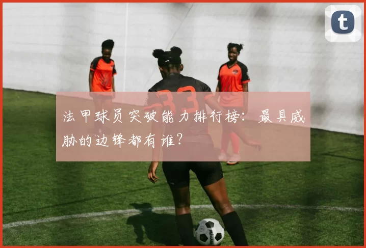 法甲球员突破能力排行榜：最具威胁的边锋都有谁？