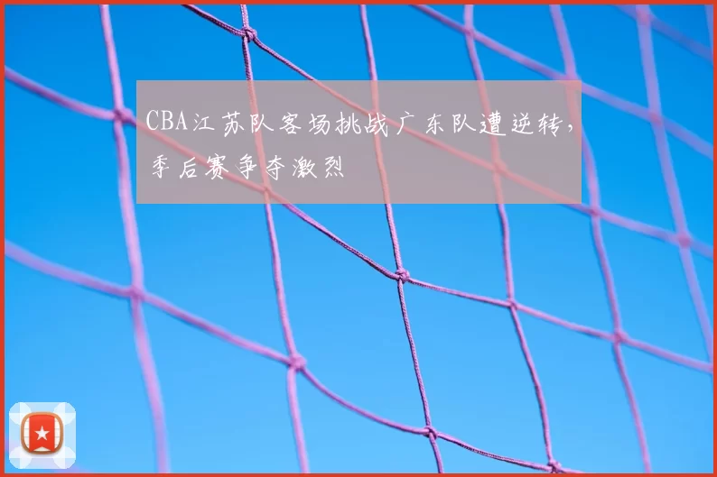 CBA江苏队客场挑战广东队遭逆转，季后赛争夺激烈
