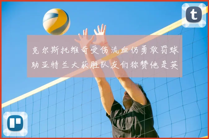 克尔斯托维奇受伤流血仍勇敢罚球助亚特兰大获胜队友们称赞他是英雄