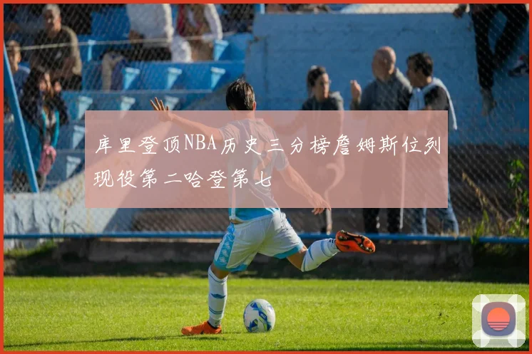 库里登顶NBA历史三分榜詹姆斯位列现役第二哈登第七