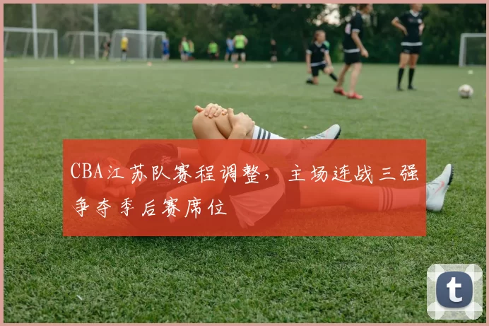 CBA江苏队赛程调整，主场连战三强争夺季后赛席位