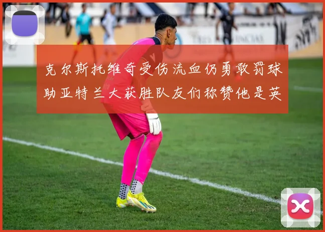 克尔斯托维奇受伤流血仍勇敢罚球助亚特兰大获胜队友们称赞他是英雄